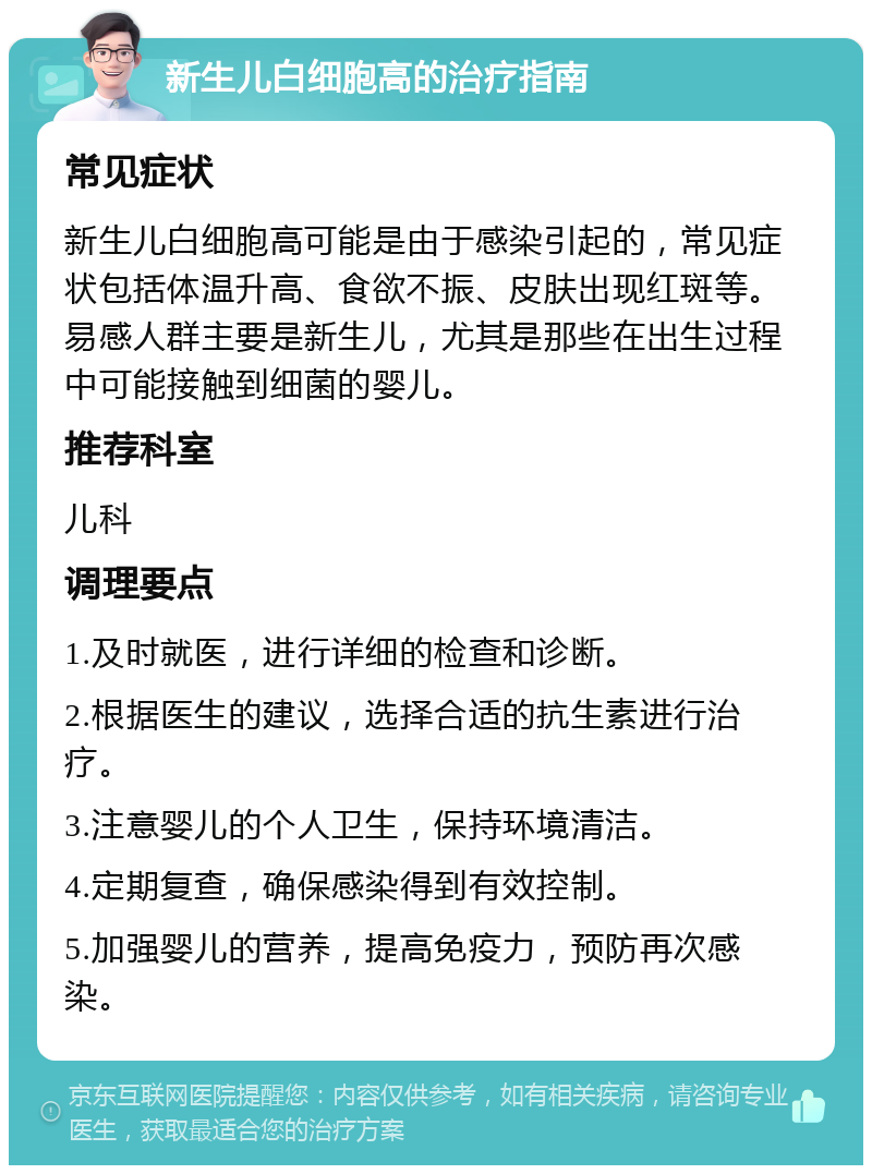 新生儿白细胞高的治疗指南 常见症状 新生儿白细胞高可能是由于感染引起的，常见症状包括体温升高、食欲不振、皮肤出现红斑等。易感人群主要是新生儿，尤其是那些在出生过程中可能接触到细菌的婴儿。 推荐科室 儿科 调理要点 1.及时就医，进行详细的检查和诊断。 2.根据医生的建议，选择合适的抗生素进行治疗。 3.注意婴儿的个人卫生，保持环境清洁。 4.定期复查，确保感染得到有效控制。 5.加强婴儿的营养，提高免疫力，预防再次感染。