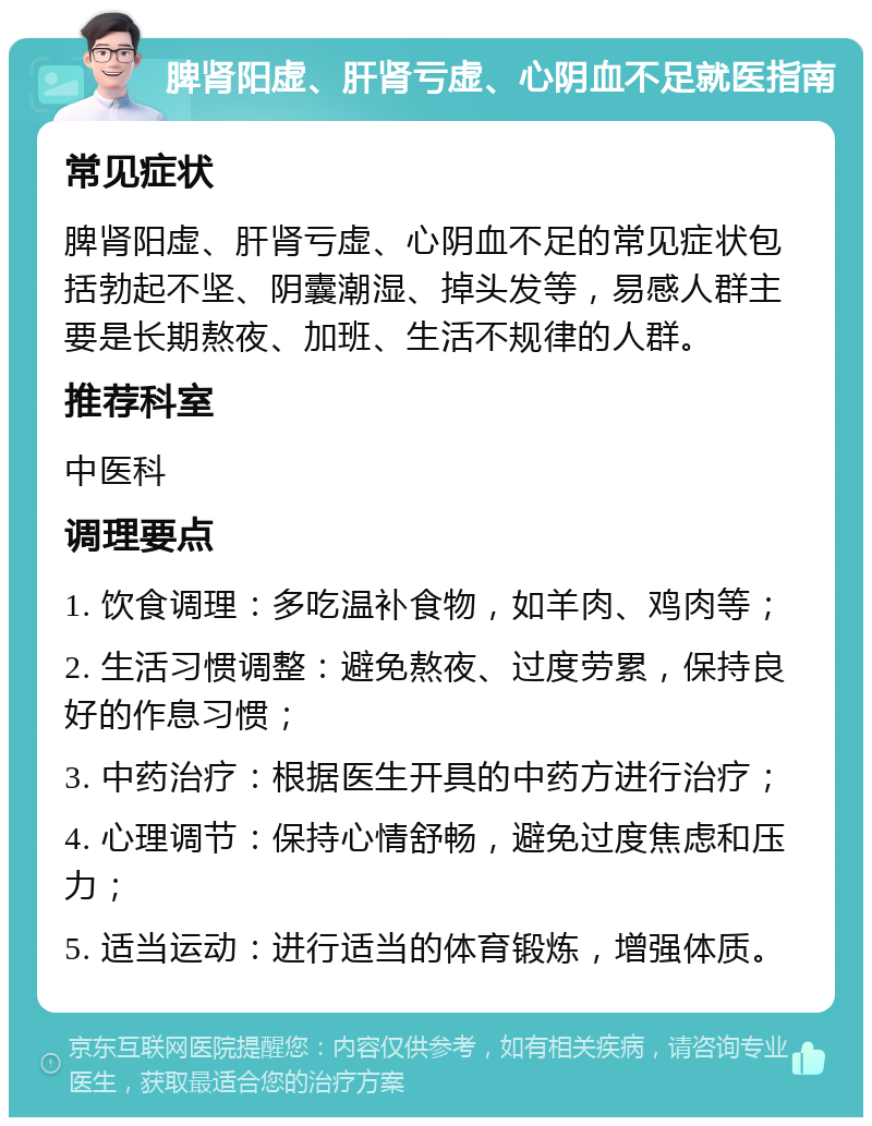 脾肾阳虚、肝肾亏虚、心阴血不足就医指南 常见症状 脾肾阳虚、肝肾亏虚、心阴血不足的常见症状包括勃起不坚、阴囊潮湿、掉头发等，易感人群主要是长期熬夜、加班、生活不规律的人群。 推荐科室 中医科 调理要点 1. 饮食调理：多吃温补食物，如羊肉、鸡肉等； 2. 生活习惯调整：避免熬夜、过度劳累，保持良好的作息习惯； 3. 中药治疗：根据医生开具的中药方进行治疗； 4. 心理调节：保持心情舒畅，避免过度焦虑和压力； 5. 适当运动：进行适当的体育锻炼，增强体质。