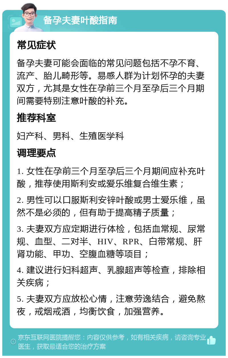 备孕夫妻叶酸指南 常见症状 备孕夫妻可能会面临的常见问题包括不孕不育、流产、胎儿畸形等。易感人群为计划怀孕的夫妻双方，尤其是女性在孕前三个月至孕后三个月期间需要特别注意叶酸的补充。 推荐科室 妇产科、男科、生殖医学科 调理要点 1. 女性在孕前三个月至孕后三个月期间应补充叶酸，推荐使用斯利安或爱乐维复合维生素； 2. 男性可以口服斯利安锌叶酸或男士爱乐维，虽然不是必须的，但有助于提高精子质量； 3. 夫妻双方应定期进行体检，包括血常规、尿常规、血型、二对半、HIV、RPR、白带常规、肝肾功能、甲功、空腹血糖等项目； 4. 建议进行妇科超声、乳腺超声等检查，排除相关疾病； 5. 夫妻双方应放松心情，注意劳逸结合，避免熬夜，戒烟戒酒，均衡饮食，加强营养。