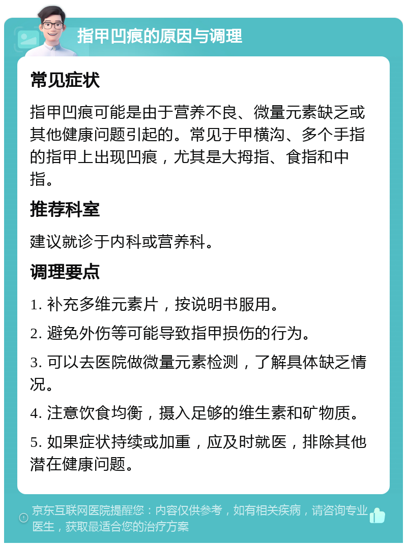 指甲凹痕的原因与调理 常见症状 指甲凹痕可能是由于营养不良、微量元素缺乏或其他健康问题引起的。常见于甲横沟、多个手指的指甲上出现凹痕，尤其是大拇指、食指和中指。 推荐科室 建议就诊于内科或营养科。 调理要点 1. 补充多维元素片，按说明书服用。 2. 避免外伤等可能导致指甲损伤的行为。 3. 可以去医院做微量元素检测，了解具体缺乏情况。 4. 注意饮食均衡，摄入足够的维生素和矿物质。 5. 如果症状持续或加重，应及时就医，排除其他潜在健康问题。