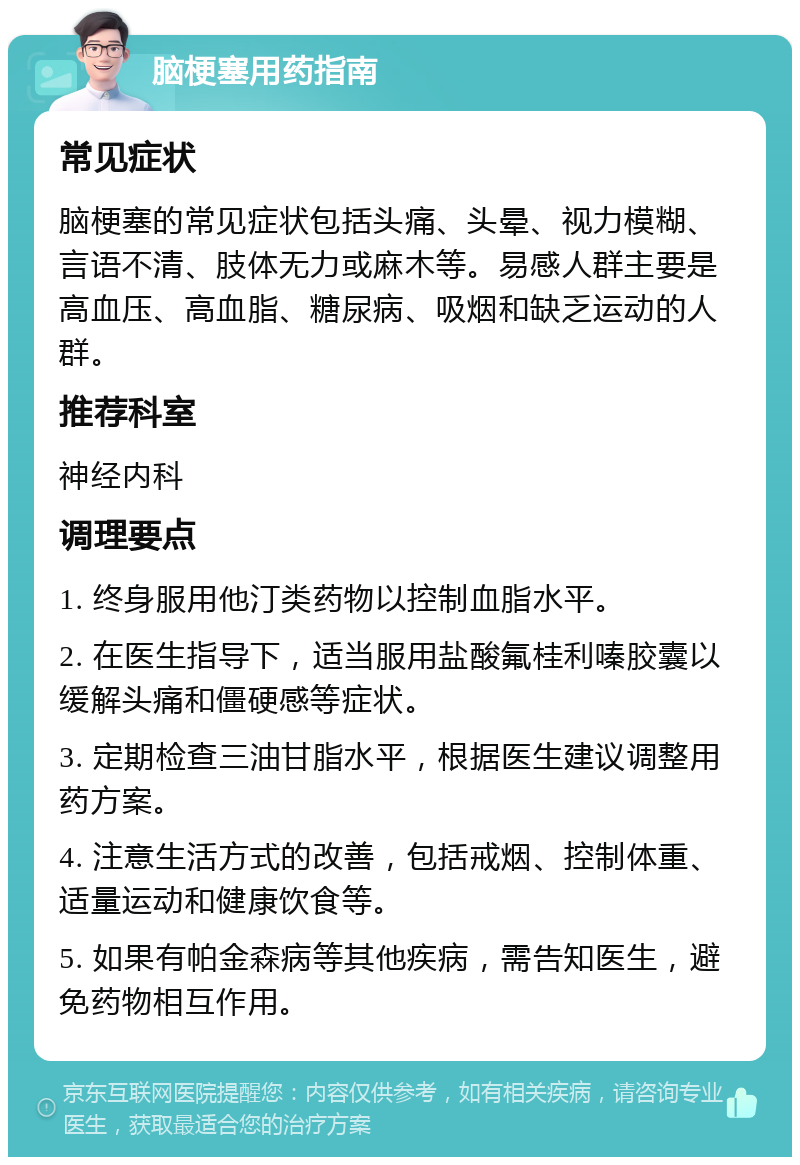 脑梗塞用药指南 常见症状 脑梗塞的常见症状包括头痛、头晕、视力模糊、言语不清、肢体无力或麻木等。易感人群主要是高血压、高血脂、糖尿病、吸烟和缺乏运动的人群。 推荐科室 神经内科 调理要点 1. 终身服用他汀类药物以控制血脂水平。 2. 在医生指导下，适当服用盐酸氟桂利嗪胶囊以缓解头痛和僵硬感等症状。 3. 定期检查三油甘脂水平，根据医生建议调整用药方案。 4. 注意生活方式的改善，包括戒烟、控制体重、适量运动和健康饮食等。 5. 如果有帕金森病等其他疾病，需告知医生，避免药物相互作用。