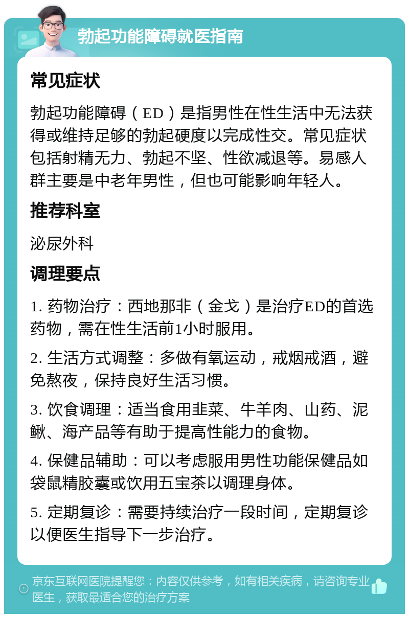 勃起功能障碍就医指南 常见症状 勃起功能障碍（ED）是指男性在性生活中无法获得或维持足够的勃起硬度以完成性交。常见症状包括射精无力、勃起不坚、性欲减退等。易感人群主要是中老年男性，但也可能影响年轻人。 推荐科室 泌尿外科 调理要点 1. 药物治疗：西地那非（金戈）是治疗ED的首选药物，需在性生活前1小时服用。 2. 生活方式调整：多做有氧运动，戒烟戒酒，避免熬夜，保持良好生活习惯。 3. 饮食调理：适当食用韭菜、牛羊肉、山药、泥鳅、海产品等有助于提高性能力的食物。 4. 保健品辅助：可以考虑服用男性功能保健品如袋鼠精胶囊或饮用五宝茶以调理身体。 5. 定期复诊：需要持续治疗一段时间，定期复诊以便医生指导下一步治疗。