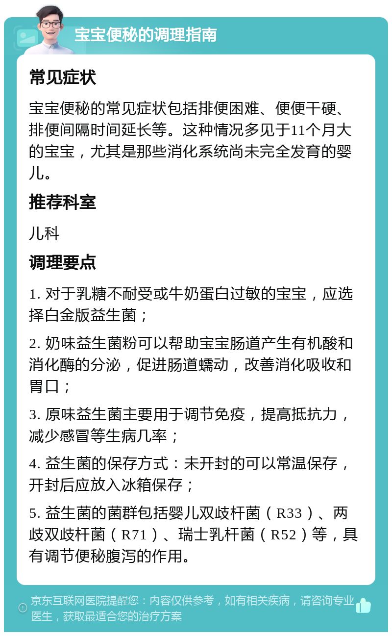 宝宝便秘的调理指南 常见症状 宝宝便秘的常见症状包括排便困难、便便干硬、排便间隔时间延长等。这种情况多见于11个月大的宝宝，尤其是那些消化系统尚未完全发育的婴儿。 推荐科室 儿科 调理要点 1. 对于乳糖不耐受或牛奶蛋白过敏的宝宝，应选择白金版益生菌； 2. 奶味益生菌粉可以帮助宝宝肠道产生有机酸和消化酶的分泌，促进肠道蠕动，改善消化吸收和胃口； 3. 原味益生菌主要用于调节免疫，提高抵抗力，减少感冒等生病几率； 4. 益生菌的保存方式：未开封的可以常温保存，开封后应放入冰箱保存； 5. 益生菌的菌群包括婴儿双歧杆菌（R33）、两歧双歧杆菌（R71）、瑞士乳杆菌（R52）等，具有调节便秘腹泻的作用。