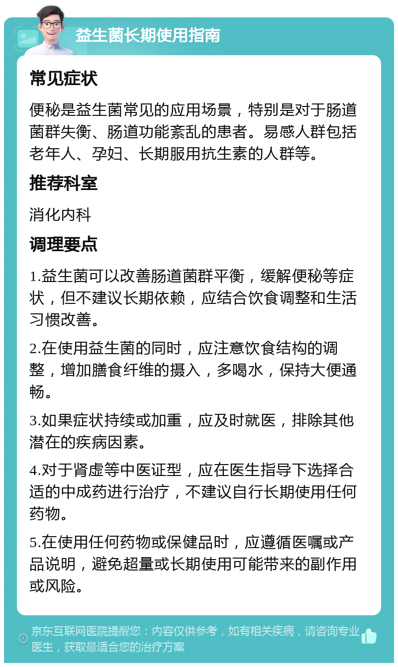 益生菌长期使用指南 常见症状 便秘是益生菌常见的应用场景，特别是对于肠道菌群失衡、肠道功能紊乱的患者。易感人群包括老年人、孕妇、长期服用抗生素的人群等。 推荐科室 消化内科 调理要点 1.益生菌可以改善肠道菌群平衡，缓解便秘等症状，但不建议长期依赖，应结合饮食调整和生活习惯改善。 2.在使用益生菌的同时，应注意饮食结构的调整，增加膳食纤维的摄入，多喝水，保持大便通畅。 3.如果症状持续或加重，应及时就医，排除其他潜在的疾病因素。 4.对于肾虚等中医证型，应在医生指导下选择合适的中成药进行治疗，不建议自行长期使用任何药物。 5.在使用任何药物或保健品时，应遵循医嘱或产品说明，避免超量或长期使用可能带来的副作用或风险。