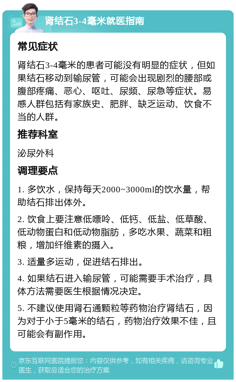 肾结石3-4毫米就医指南 常见症状 肾结石3-4毫米的患者可能没有明显的症状，但如果结石移动到输尿管，可能会出现剧烈的腰部或腹部疼痛、恶心、呕吐、尿频、尿急等症状。易感人群包括有家族史、肥胖、缺乏运动、饮食不当的人群。 推荐科室 泌尿外科 调理要点 1. 多饮水，保持每天2000~3000ml的饮水量，帮助结石排出体外。 2. 饮食上要注意低嘌呤、低钙、低盐、低草酸、低动物蛋白和低动物脂肪，多吃水果、蔬菜和粗粮，增加纤维素的摄入。 3. 适量多运动，促进结石排出。 4. 如果结石进入输尿管，可能需要手术治疗，具体方法需要医生根据情况决定。 5. 不建议使用肾石通颗粒等药物治疗肾结石，因为对于小于5毫米的结石，药物治疗效果不佳，且可能会有副作用。