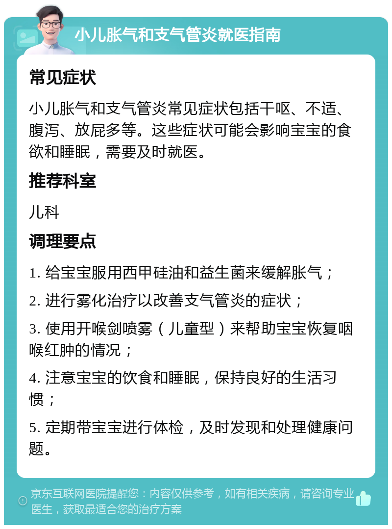 小儿胀气和支气管炎就医指南 常见症状 小儿胀气和支气管炎常见症状包括干呕、不适、腹泻、放屁多等。这些症状可能会影响宝宝的食欲和睡眠，需要及时就医。 推荐科室 儿科 调理要点 1. 给宝宝服用西甲硅油和益生菌来缓解胀气； 2. 进行雾化治疗以改善支气管炎的症状； 3. 使用开喉剑喷雾（儿童型）来帮助宝宝恢复咽喉红肿的情况； 4. 注意宝宝的饮食和睡眠，保持良好的生活习惯； 5. 定期带宝宝进行体检，及时发现和处理健康问题。