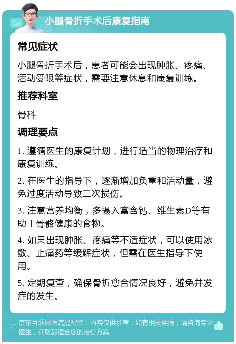 小腿骨折手术后康复指南 常见症状 小腿骨折手术后，患者可能会出现肿胀、疼痛、活动受限等症状，需要注意休息和康复训练。 推荐科室 骨科 调理要点 1. 遵循医生的康复计划，进行适当的物理治疗和康复训练。 2. 在医生的指导下，逐渐增加负重和活动量，避免过度活动导致二次损伤。 3. 注意营养均衡，多摄入富含钙、维生素D等有助于骨骼健康的食物。 4. 如果出现肿胀、疼痛等不适症状，可以使用冰敷、止痛药等缓解症状，但需在医生指导下使用。 5. 定期复查，确保骨折愈合情况良好，避免并发症的发生。