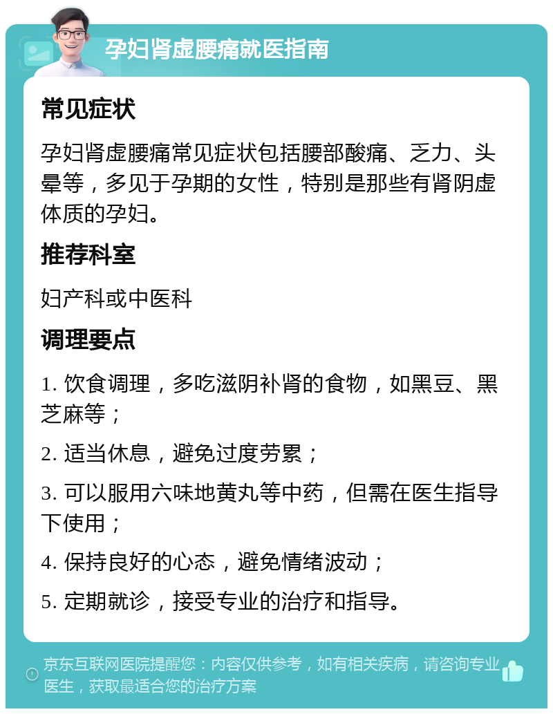 孕妇肾虚腰痛就医指南 常见症状 孕妇肾虚腰痛常见症状包括腰部酸痛、乏力、头晕等，多见于孕期的女性，特别是那些有肾阴虚体质的孕妇。 推荐科室 妇产科或中医科 调理要点 1. 饮食调理，多吃滋阴补肾的食物，如黑豆、黑芝麻等； 2. 适当休息，避免过度劳累； 3. 可以服用六味地黄丸等中药，但需在医生指导下使用； 4. 保持良好的心态，避免情绪波动； 5. 定期就诊，接受专业的治疗和指导。