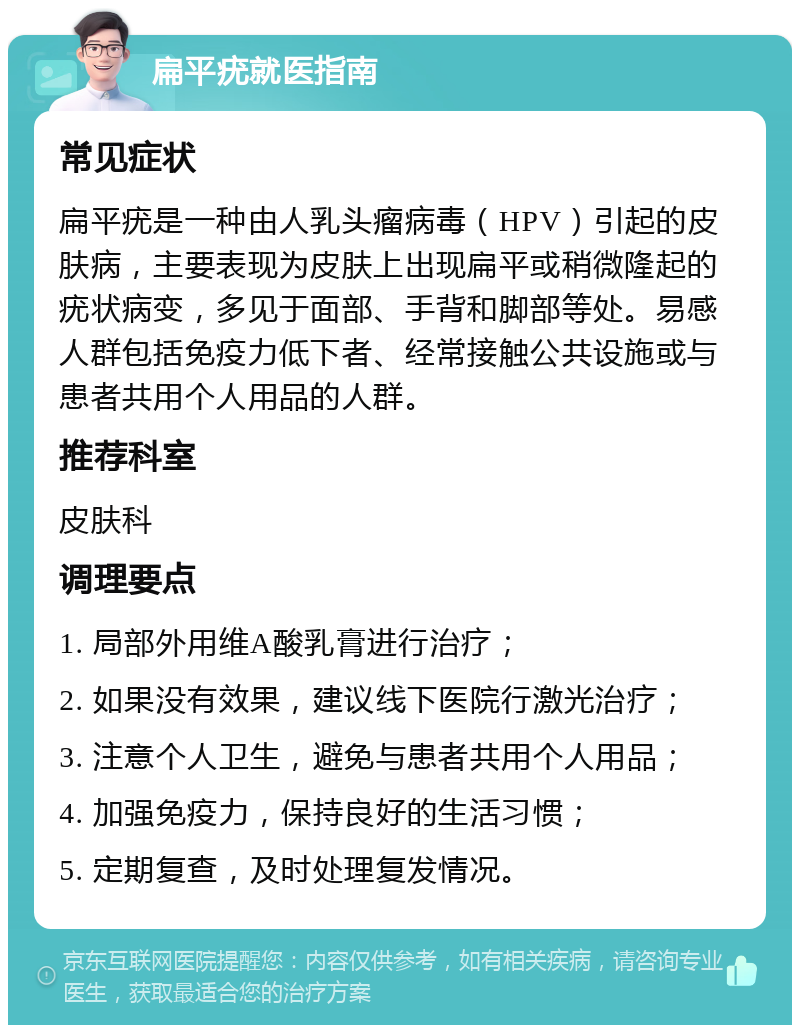 扁平疣就医指南 常见症状 扁平疣是一种由人乳头瘤病毒（HPV）引起的皮肤病，主要表现为皮肤上出现扁平或稍微隆起的疣状病变，多见于面部、手背和脚部等处。易感人群包括免疫力低下者、经常接触公共设施或与患者共用个人用品的人群。 推荐科室 皮肤科 调理要点 1. 局部外用维A酸乳膏进行治疗； 2. 如果没有效果，建议线下医院行激光治疗； 3. 注意个人卫生，避免与患者共用个人用品； 4. 加强免疫力，保持良好的生活习惯； 5. 定期复查，及时处理复发情况。