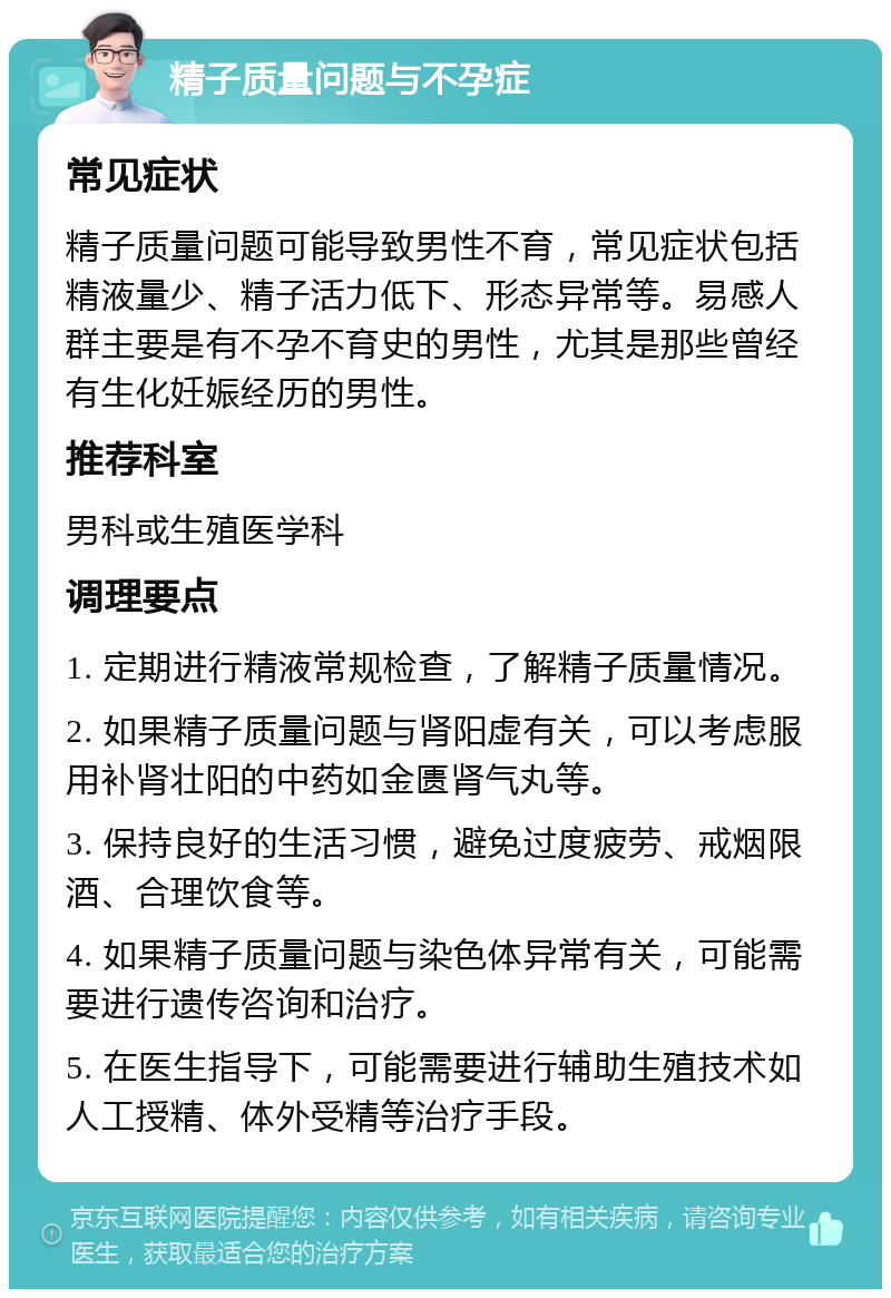 精子质量问题与不孕症 常见症状 精子质量问题可能导致男性不育，常见症状包括精液量少、精子活力低下、形态异常等。易感人群主要是有不孕不育史的男性，尤其是那些曾经有生化妊娠经历的男性。 推荐科室 男科或生殖医学科 调理要点 1. 定期进行精液常规检查，了解精子质量情况。 2. 如果精子质量问题与肾阳虚有关，可以考虑服用补肾壮阳的中药如金匮肾气丸等。 3. 保持良好的生活习惯，避免过度疲劳、戒烟限酒、合理饮食等。 4. 如果精子质量问题与染色体异常有关，可能需要进行遗传咨询和治疗。 5. 在医生指导下，可能需要进行辅助生殖技术如人工授精、体外受精等治疗手段。