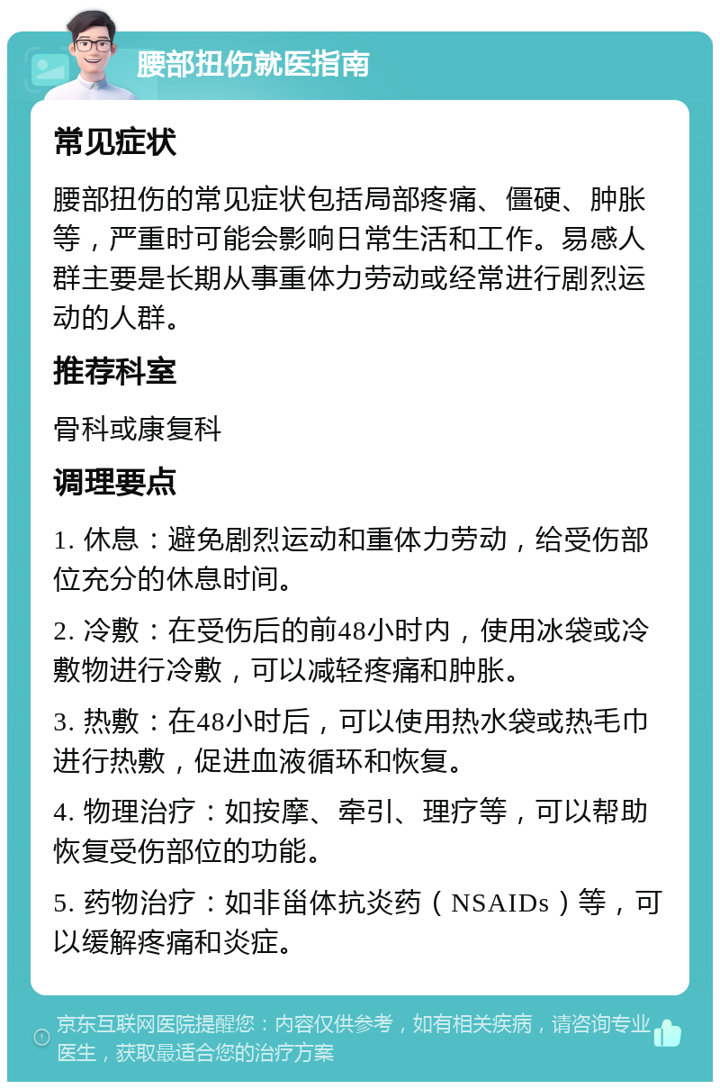 腰部扭伤就医指南 常见症状 腰部扭伤的常见症状包括局部疼痛、僵硬、肿胀等，严重时可能会影响日常生活和工作。易感人群主要是长期从事重体力劳动或经常进行剧烈运动的人群。 推荐科室 骨科或康复科 调理要点 1. 休息：避免剧烈运动和重体力劳动，给受伤部位充分的休息时间。 2. 冷敷：在受伤后的前48小时内，使用冰袋或冷敷物进行冷敷，可以减轻疼痛和肿胀。 3. 热敷：在48小时后，可以使用热水袋或热毛巾进行热敷，促进血液循环和恢复。 4. 物理治疗：如按摩、牵引、理疗等，可以帮助恢复受伤部位的功能。 5. 药物治疗：如非甾体抗炎药（NSAIDs）等，可以缓解疼痛和炎症。