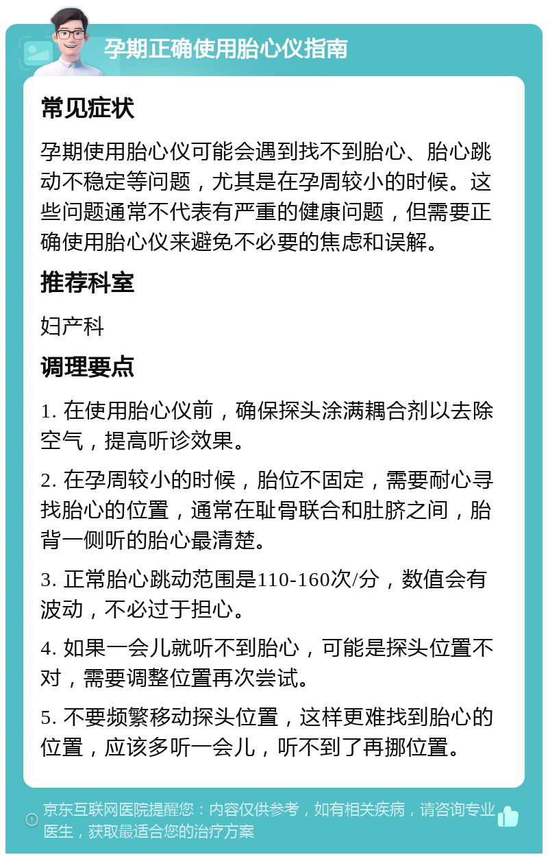 孕期正确使用胎心仪指南 常见症状 孕期使用胎心仪可能会遇到找不到胎心、胎心跳动不稳定等问题，尤其是在孕周较小的时候。这些问题通常不代表有严重的健康问题，但需要正确使用胎心仪来避免不必要的焦虑和误解。 推荐科室 妇产科 调理要点 1. 在使用胎心仪前，确保探头涂满耦合剂以去除空气，提高听诊效果。 2. 在孕周较小的时候，胎位不固定，需要耐心寻找胎心的位置，通常在耻骨联合和肚脐之间，胎背一侧听的胎心最清楚。 3. 正常胎心跳动范围是110-160次/分，数值会有波动，不必过于担心。 4. 如果一会儿就听不到胎心，可能是探头位置不对，需要调整位置再次尝试。 5. 不要频繁移动探头位置，这样更难找到胎心的位置，应该多听一会儿，听不到了再挪位置。