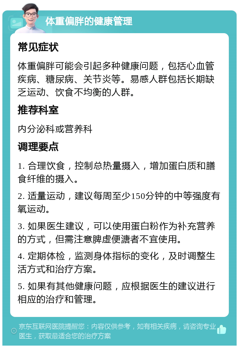 体重偏胖的健康管理 常见症状 体重偏胖可能会引起多种健康问题，包括心血管疾病、糖尿病、关节炎等。易感人群包括长期缺乏运动、饮食不均衡的人群。 推荐科室 内分泌科或营养科 调理要点 1. 合理饮食，控制总热量摄入，增加蛋白质和膳食纤维的摄入。 2. 适量运动，建议每周至少150分钟的中等强度有氧运动。 3. 如果医生建议，可以使用蛋白粉作为补充营养的方式，但需注意脾虚便溏者不宜使用。 4. 定期体检，监测身体指标的变化，及时调整生活方式和治疗方案。 5. 如果有其他健康问题，应根据医生的建议进行相应的治疗和管理。