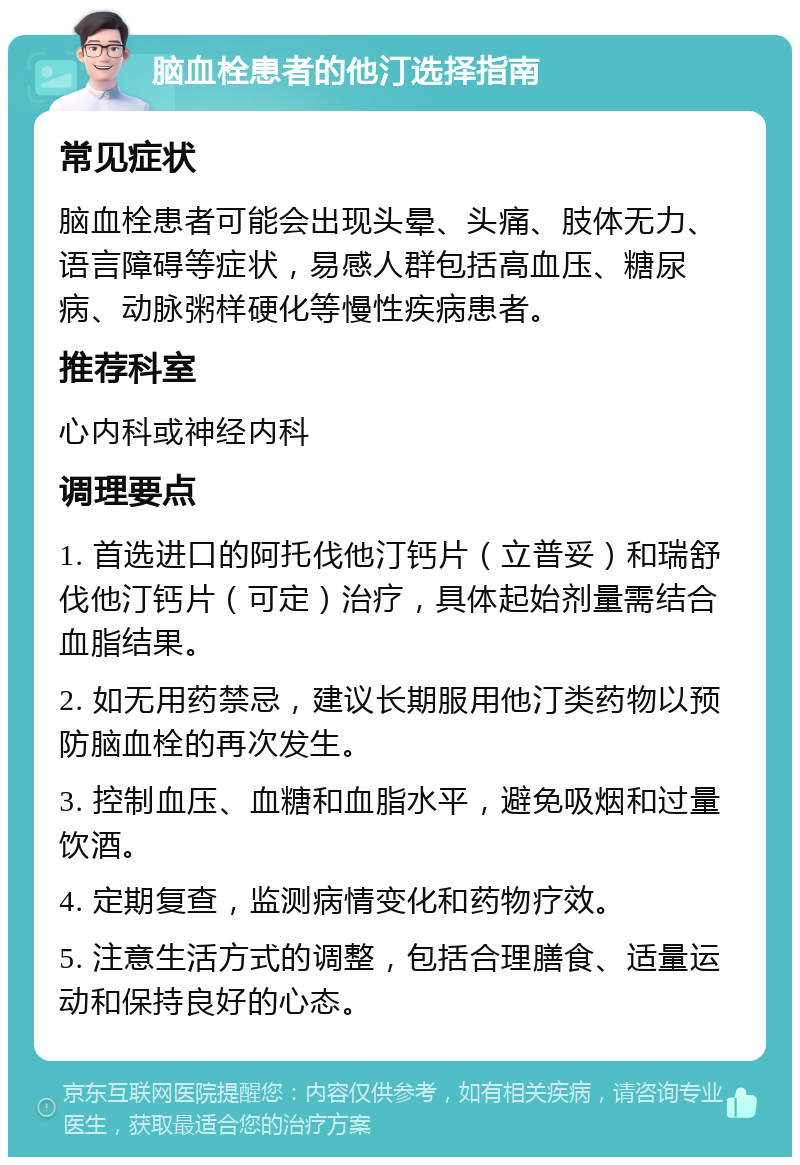 脑血栓患者的他汀选择指南 常见症状 脑血栓患者可能会出现头晕、头痛、肢体无力、语言障碍等症状，易感人群包括高血压、糖尿病、动脉粥样硬化等慢性疾病患者。 推荐科室 心内科或神经内科 调理要点 1. 首选进口的阿托伐他汀钙片（立普妥）和瑞舒伐他汀钙片（可定）治疗，具体起始剂量需结合血脂结果。 2. 如无用药禁忌，建议长期服用他汀类药物以预防脑血栓的再次发生。 3. 控制血压、血糖和血脂水平，避免吸烟和过量饮酒。 4. 定期复查，监测病情变化和药物疗效。 5. 注意生活方式的调整，包括合理膳食、适量运动和保持良好的心态。