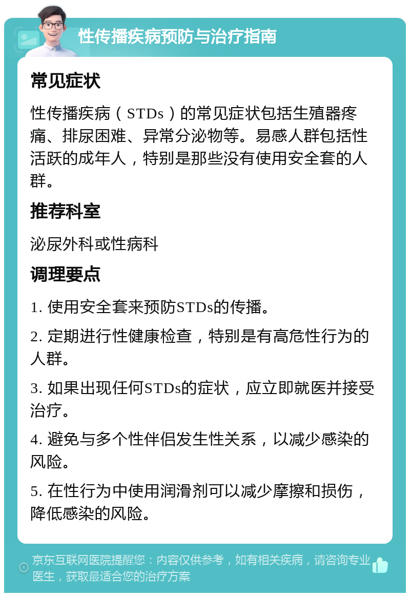 性传播疾病预防与治疗指南 常见症状 性传播疾病（STDs）的常见症状包括生殖器疼痛、排尿困难、异常分泌物等。易感人群包括性活跃的成年人，特别是那些没有使用安全套的人群。 推荐科室 泌尿外科或性病科 调理要点 1. 使用安全套来预防STDs的传播。 2. 定期进行性健康检查，特别是有高危性行为的人群。 3. 如果出现任何STDs的症状，应立即就医并接受治疗。 4. 避免与多个性伴侣发生性关系，以减少感染的风险。 5. 在性行为中使用润滑剂可以减少摩擦和损伤，降低感染的风险。