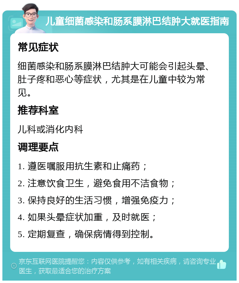 儿童细菌感染和肠系膜淋巴结肿大就医指南 常见症状 细菌感染和肠系膜淋巴结肿大可能会引起头晕、肚子疼和恶心等症状，尤其是在儿童中较为常见。 推荐科室 儿科或消化内科 调理要点 1. 遵医嘱服用抗生素和止痛药； 2. 注意饮食卫生，避免食用不洁食物； 3. 保持良好的生活习惯，增强免疫力； 4. 如果头晕症状加重，及时就医； 5. 定期复查，确保病情得到控制。