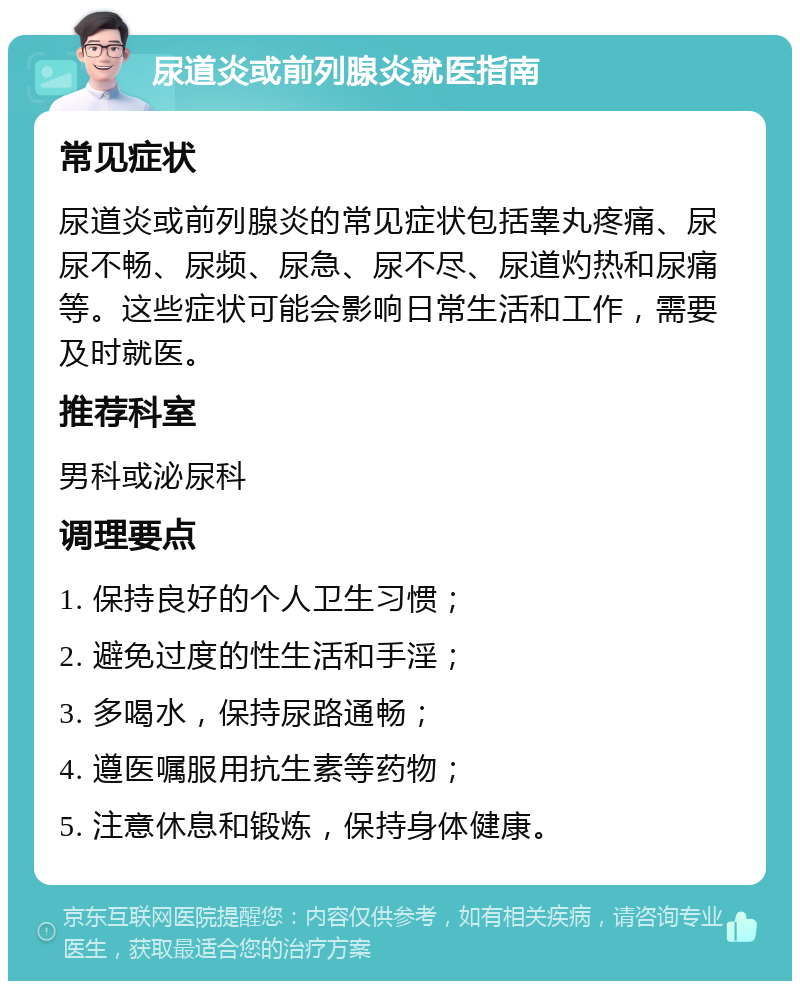 尿道炎或前列腺炎就医指南 常见症状 尿道炎或前列腺炎的常见症状包括睾丸疼痛、尿尿不畅、尿频、尿急、尿不尽、尿道灼热和尿痛等。这些症状可能会影响日常生活和工作，需要及时就医。 推荐科室 男科或泌尿科 调理要点 1. 保持良好的个人卫生习惯； 2. 避免过度的性生活和手淫； 3. 多喝水，保持尿路通畅； 4. 遵医嘱服用抗生素等药物； 5. 注意休息和锻炼，保持身体健康。