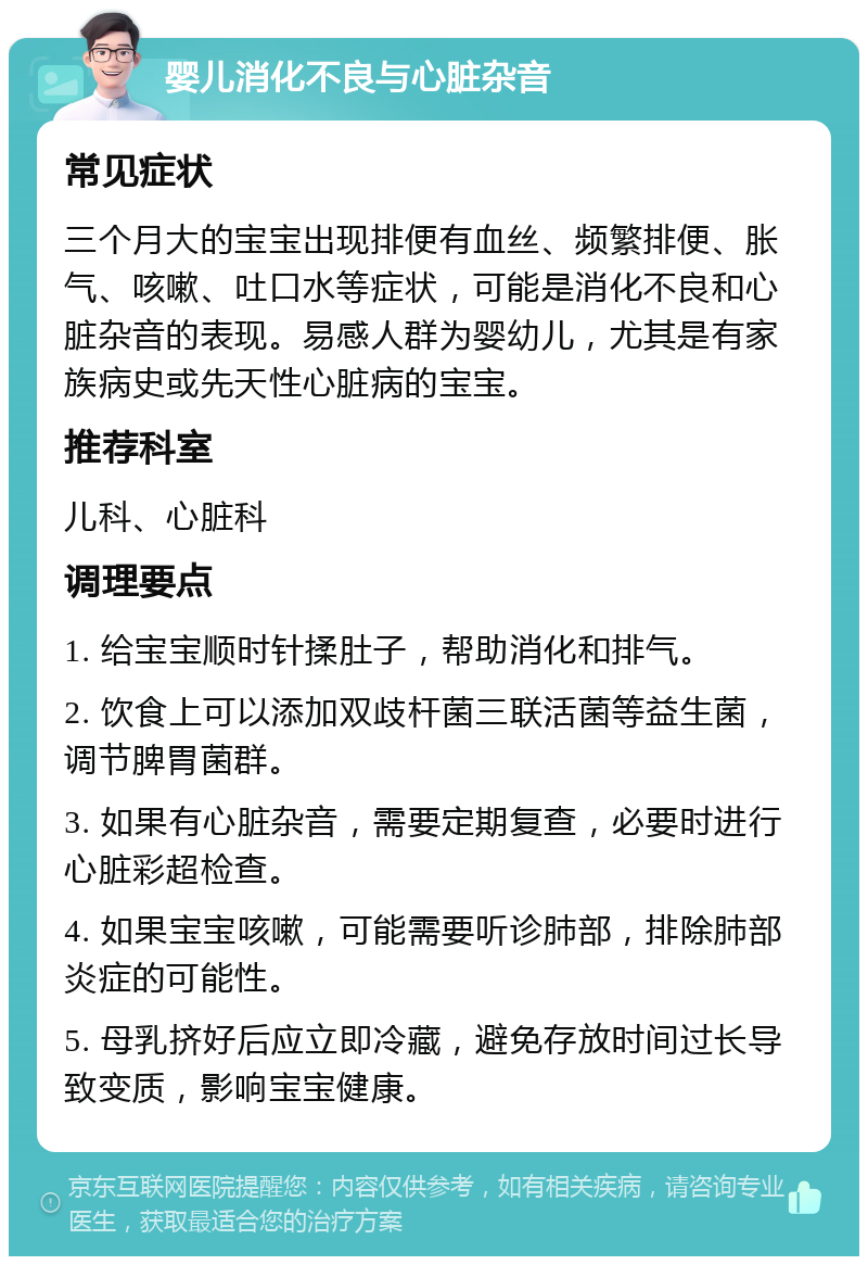 婴儿消化不良与心脏杂音 常见症状 三个月大的宝宝出现排便有血丝、频繁排便、胀气、咳嗽、吐口水等症状，可能是消化不良和心脏杂音的表现。易感人群为婴幼儿，尤其是有家族病史或先天性心脏病的宝宝。 推荐科室 儿科、心脏科 调理要点 1. 给宝宝顺时针揉肚子，帮助消化和排气。 2. 饮食上可以添加双歧杆菌三联活菌等益生菌，调节脾胃菌群。 3. 如果有心脏杂音，需要定期复查，必要时进行心脏彩超检查。 4. 如果宝宝咳嗽，可能需要听诊肺部，排除肺部炎症的可能性。 5. 母乳挤好后应立即冷藏，避免存放时间过长导致变质，影响宝宝健康。