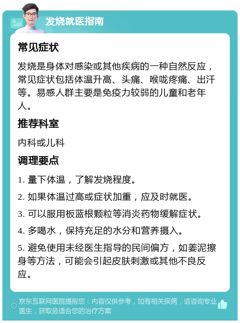 发烧就医指南 常见症状 发烧是身体对感染或其他疾病的一种自然反应，常见症状包括体温升高、头痛、喉咙疼痛、出汗等。易感人群主要是免疫力较弱的儿童和老年人。 推荐科室 内科或儿科 调理要点 1. 量下体温，了解发烧程度。 2. 如果体温过高或症状加重，应及时就医。 3. 可以服用板蓝根颗粒等消炎药物缓解症状。 4. 多喝水，保持充足的水分和营养摄入。 5. 避免使用未经医生指导的民间偏方，如姜泥擦身等方法，可能会引起皮肤刺激或其他不良反应。