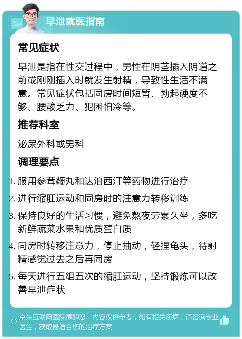 早泄就医指南 常见症状 早泄是指在性交过程中，男性在阴茎插入阴道之前或刚刚插入时就发生射精，导致性生活不满意。常见症状包括同房时间短暂、勃起硬度不够、腰酸乏力、犯困怕冷等。 推荐科室 泌尿外科或男科 调理要点 服用参茸鞭丸和达泊西汀等药物进行治疗 进行缩肛运动和同房时的注意力转移训练 保持良好的生活习惯，避免熬夜劳累久坐，多吃新鲜蔬菜水果和优质蛋白质 同房时转移注意力，停止抽动，轻捏龟头，待射精感觉过去之后再同房 每天进行五组五次的缩肛运动，坚持锻炼可以改善早泄症状