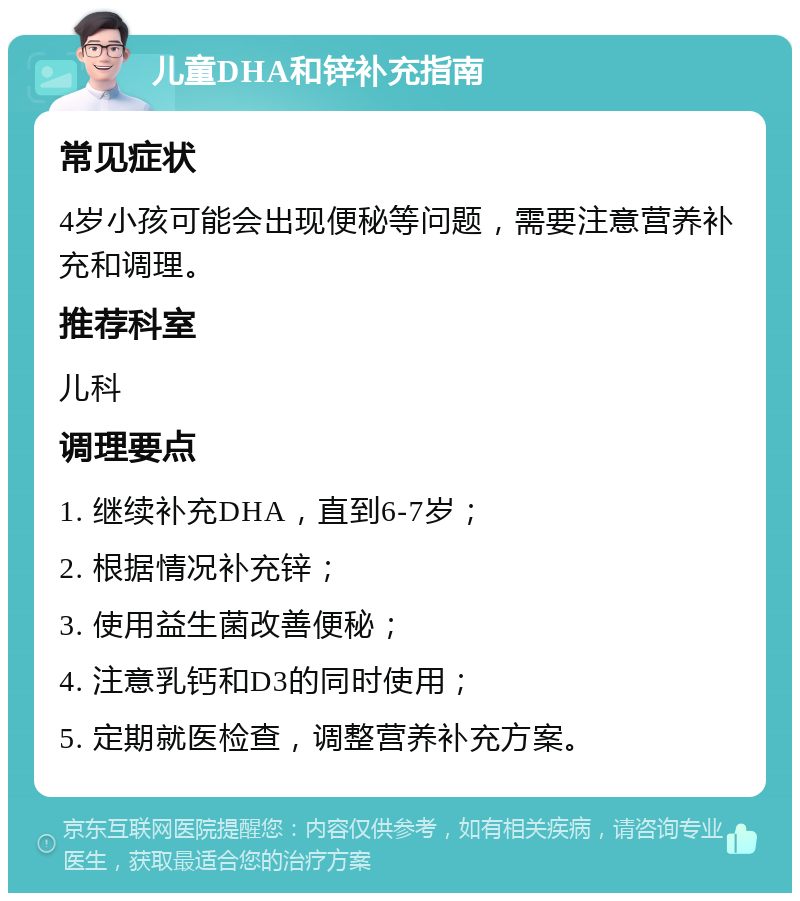 儿童DHA和锌补充指南 常见症状 4岁小孩可能会出现便秘等问题，需要注意营养补充和调理。 推荐科室 儿科 调理要点 1. 继续补充DHA，直到6-7岁； 2. 根据情况补充锌； 3. 使用益生菌改善便秘； 4. 注意乳钙和D3的同时使用； 5. 定期就医检查，调整营养补充方案。