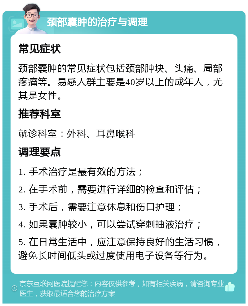 颈部囊肿的治疗与调理 常见症状 颈部囊肿的常见症状包括颈部肿块、头痛、局部疼痛等。易感人群主要是40岁以上的成年人，尤其是女性。 推荐科室 就诊科室：外科、耳鼻喉科 调理要点 1. 手术治疗是最有效的方法； 2. 在手术前，需要进行详细的检查和评估； 3. 手术后，需要注意休息和伤口护理； 4. 如果囊肿较小，可以尝试穿刺抽液治疗； 5. 在日常生活中，应注意保持良好的生活习惯，避免长时间低头或过度使用电子设备等行为。