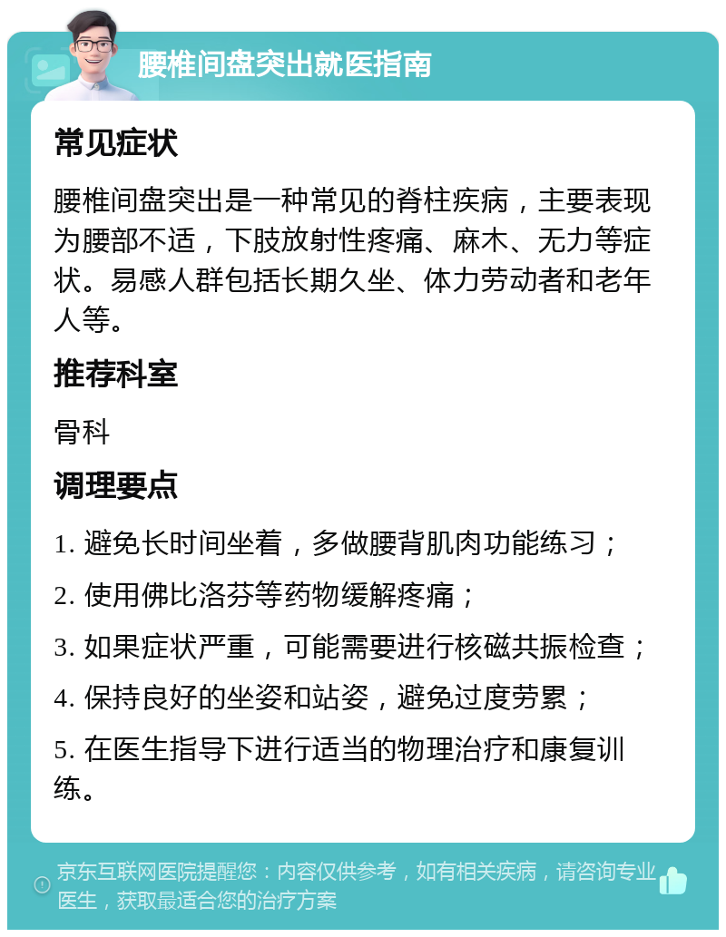 腰椎间盘突出就医指南 常见症状 腰椎间盘突出是一种常见的脊柱疾病，主要表现为腰部不适，下肢放射性疼痛、麻木、无力等症状。易感人群包括长期久坐、体力劳动者和老年人等。 推荐科室 骨科 调理要点 1. 避免长时间坐着，多做腰背肌肉功能练习； 2. 使用佛比洛芬等药物缓解疼痛； 3. 如果症状严重，可能需要进行核磁共振检查； 4. 保持良好的坐姿和站姿，避免过度劳累； 5. 在医生指导下进行适当的物理治疗和康复训练。