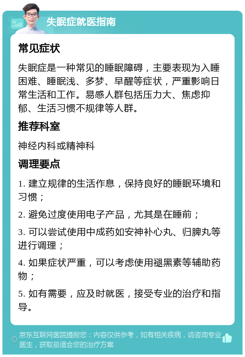 失眠症就医指南 常见症状 失眠症是一种常见的睡眠障碍，主要表现为入睡困难、睡眠浅、多梦、早醒等症状，严重影响日常生活和工作。易感人群包括压力大、焦虑抑郁、生活习惯不规律等人群。 推荐科室 神经内科或精神科 调理要点 1. 建立规律的生活作息，保持良好的睡眠环境和习惯； 2. 避免过度使用电子产品，尤其是在睡前； 3. 可以尝试使用中成药如安神补心丸、归脾丸等进行调理； 4. 如果症状严重，可以考虑使用褪黑素等辅助药物； 5. 如有需要，应及时就医，接受专业的治疗和指导。