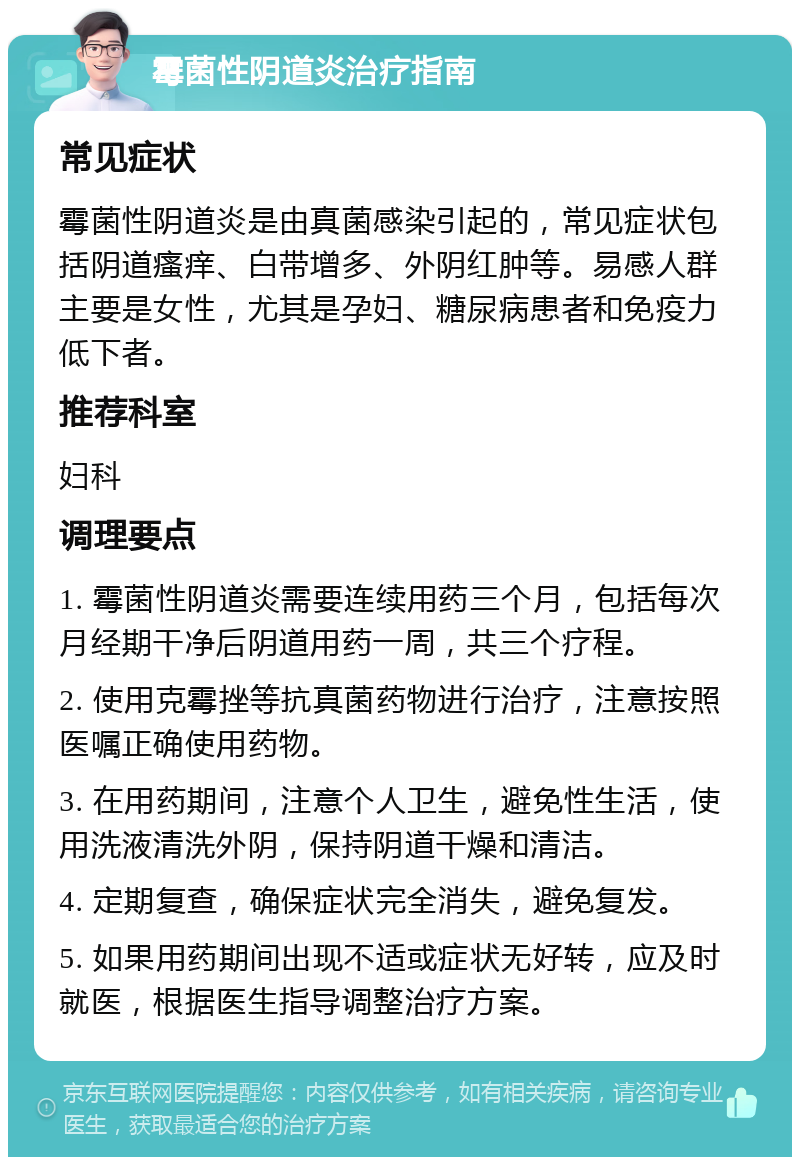 霉菌性阴道炎治疗指南 常见症状 霉菌性阴道炎是由真菌感染引起的，常见症状包括阴道瘙痒、白带增多、外阴红肿等。易感人群主要是女性，尤其是孕妇、糖尿病患者和免疫力低下者。 推荐科室 妇科 调理要点 1. 霉菌性阴道炎需要连续用药三个月，包括每次月经期干净后阴道用药一周，共三个疗程。 2. 使用克霉挫等抗真菌药物进行治疗，注意按照医嘱正确使用药物。 3. 在用药期间，注意个人卫生，避免性生活，使用洗液清洗外阴，保持阴道干燥和清洁。 4. 定期复查，确保症状完全消失，避免复发。 5. 如果用药期间出现不适或症状无好转，应及时就医，根据医生指导调整治疗方案。