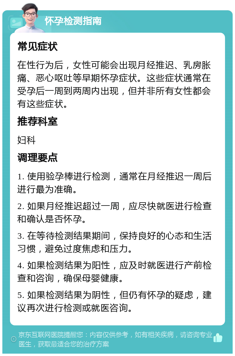 怀孕检测指南 常见症状 在性行为后，女性可能会出现月经推迟、乳房胀痛、恶心呕吐等早期怀孕症状。这些症状通常在受孕后一周到两周内出现，但并非所有女性都会有这些症状。 推荐科室 妇科 调理要点 1. 使用验孕棒进行检测，通常在月经推迟一周后进行最为准确。 2. 如果月经推迟超过一周，应尽快就医进行检查和确认是否怀孕。 3. 在等待检测结果期间，保持良好的心态和生活习惯，避免过度焦虑和压力。 4. 如果检测结果为阳性，应及时就医进行产前检查和咨询，确保母婴健康。 5. 如果检测结果为阴性，但仍有怀孕的疑虑，建议再次进行检测或就医咨询。