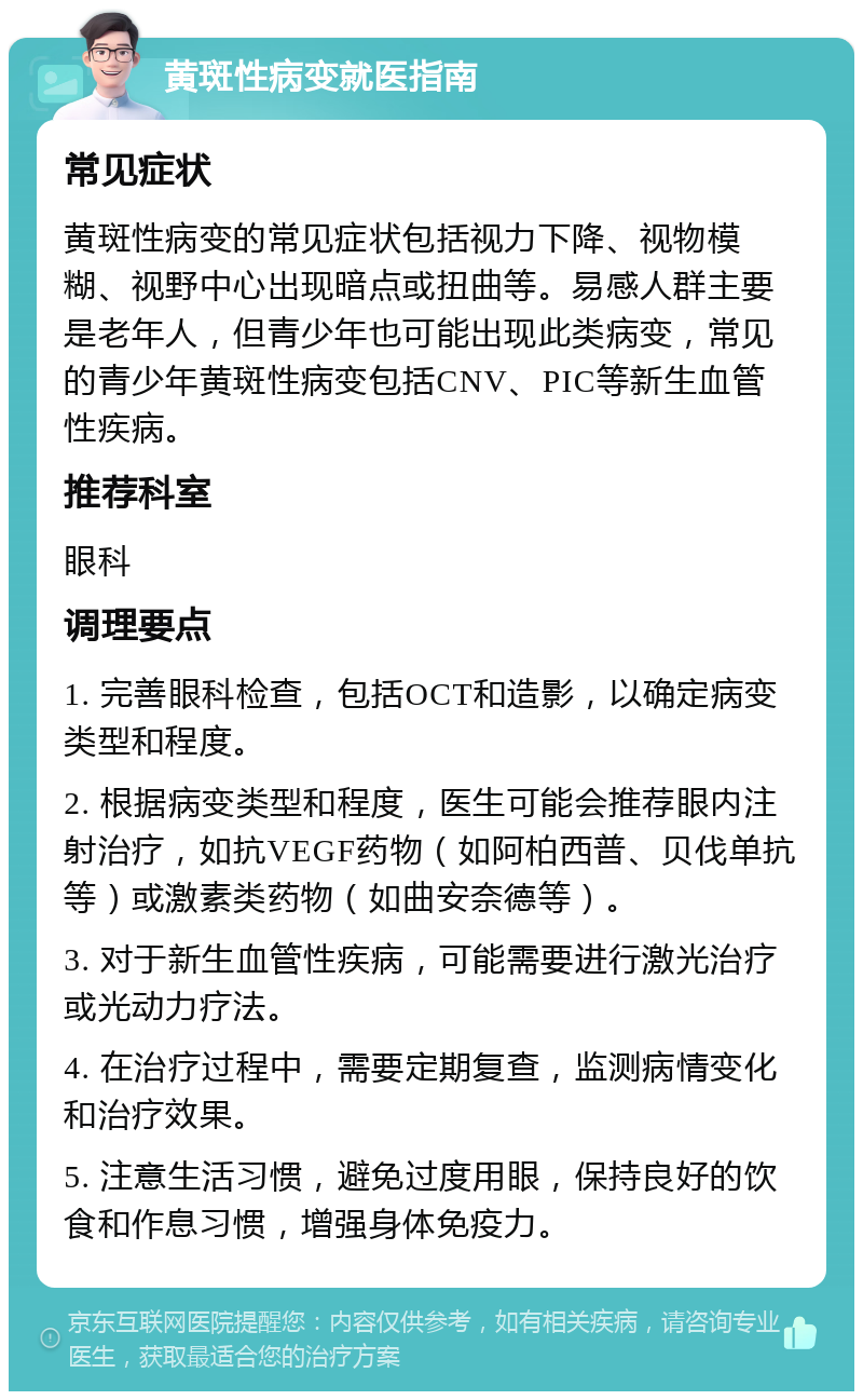 黄斑性病变就医指南 常见症状 黄斑性病变的常见症状包括视力下降、视物模糊、视野中心出现暗点或扭曲等。易感人群主要是老年人，但青少年也可能出现此类病变，常见的青少年黄斑性病变包括CNV、PIC等新生血管性疾病。 推荐科室 眼科 调理要点 1. 完善眼科检查，包括OCT和造影，以确定病变类型和程度。 2. 根据病变类型和程度，医生可能会推荐眼内注射治疗，如抗VEGF药物（如阿柏西普、贝伐单抗等）或激素类药物（如曲安奈德等）。 3. 对于新生血管性疾病，可能需要进行激光治疗或光动力疗法。 4. 在治疗过程中，需要定期复查，监测病情变化和治疗效果。 5. 注意生活习惯，避免过度用眼，保持良好的饮食和作息习惯，增强身体免疫力。