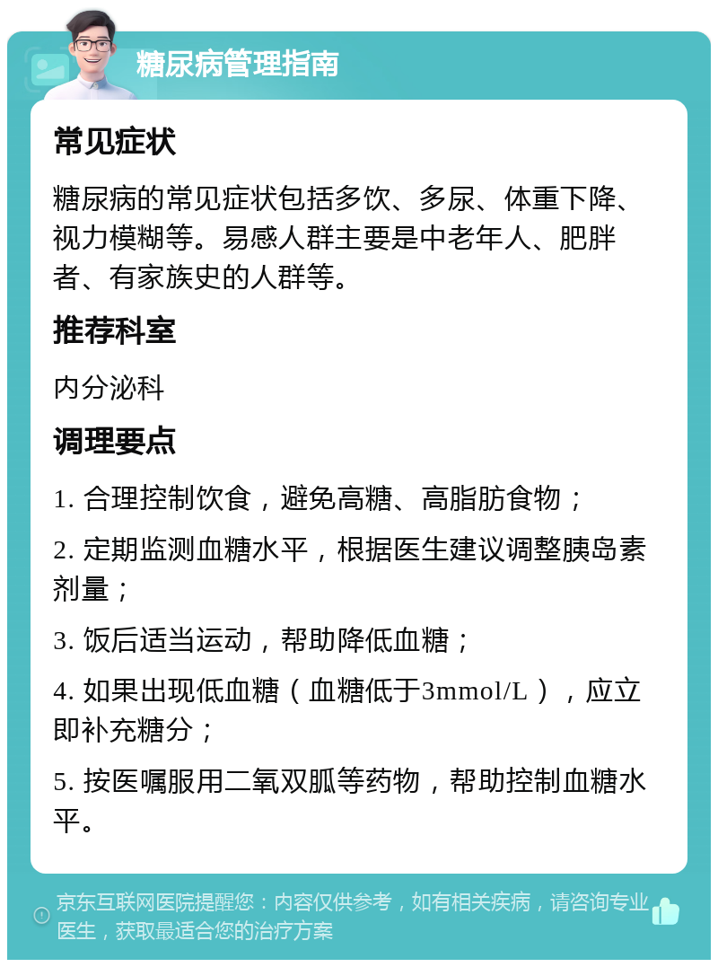 糖尿病管理指南 常见症状 糖尿病的常见症状包括多饮、多尿、体重下降、视力模糊等。易感人群主要是中老年人、肥胖者、有家族史的人群等。 推荐科室 内分泌科 调理要点 1. 合理控制饮食，避免高糖、高脂肪食物； 2. 定期监测血糖水平，根据医生建议调整胰岛素剂量； 3. 饭后适当运动，帮助降低血糖； 4. 如果出现低血糖（血糖低于3mmol/L），应立即补充糖分； 5. 按医嘱服用二氧双胍等药物，帮助控制血糖水平。