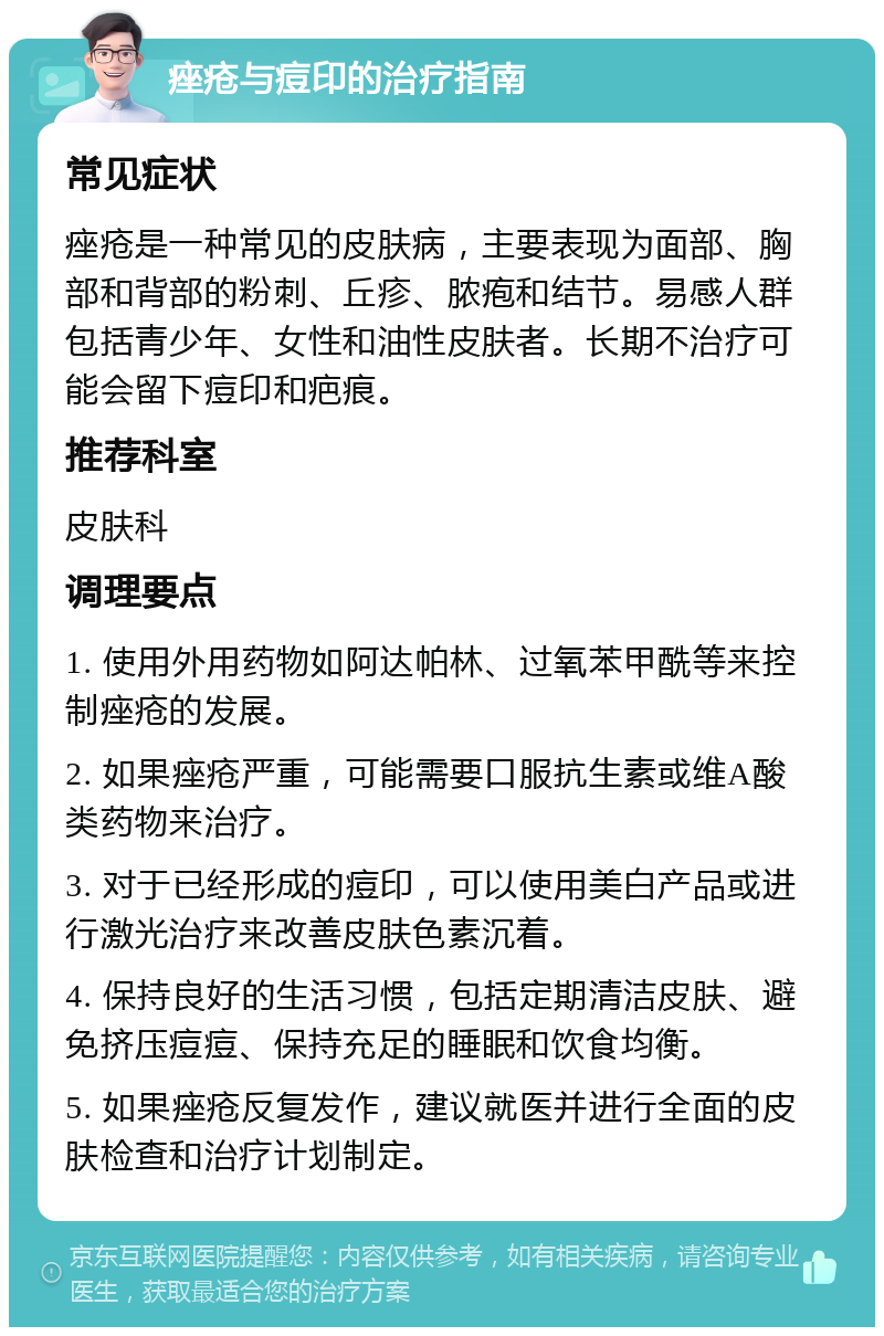 痤疮与痘印的治疗指南 常见症状 痤疮是一种常见的皮肤病，主要表现为面部、胸部和背部的粉刺、丘疹、脓疱和结节。易感人群包括青少年、女性和油性皮肤者。长期不治疗可能会留下痘印和疤痕。 推荐科室 皮肤科 调理要点 1. 使用外用药物如阿达帕林、过氧苯甲酰等来控制痤疮的发展。 2. 如果痤疮严重，可能需要口服抗生素或维A酸类药物来治疗。 3. 对于已经形成的痘印，可以使用美白产品或进行激光治疗来改善皮肤色素沉着。 4. 保持良好的生活习惯，包括定期清洁皮肤、避免挤压痘痘、保持充足的睡眠和饮食均衡。 5. 如果痤疮反复发作，建议就医并进行全面的皮肤检查和治疗计划制定。