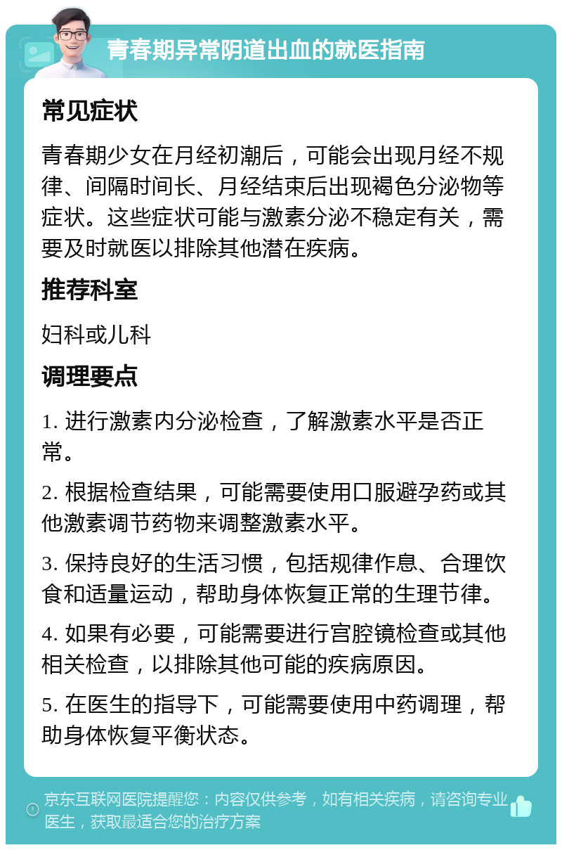 青春期异常阴道出血的就医指南 常见症状 青春期少女在月经初潮后，可能会出现月经不规律、间隔时间长、月经结束后出现褐色分泌物等症状。这些症状可能与激素分泌不稳定有关，需要及时就医以排除其他潜在疾病。 推荐科室 妇科或儿科 调理要点 1. 进行激素内分泌检查，了解激素水平是否正常。 2. 根据检查结果，可能需要使用口服避孕药或其他激素调节药物来调整激素水平。 3. 保持良好的生活习惯，包括规律作息、合理饮食和适量运动，帮助身体恢复正常的生理节律。 4. 如果有必要，可能需要进行宫腔镜检查或其他相关检查，以排除其他可能的疾病原因。 5. 在医生的指导下，可能需要使用中药调理，帮助身体恢复平衡状态。