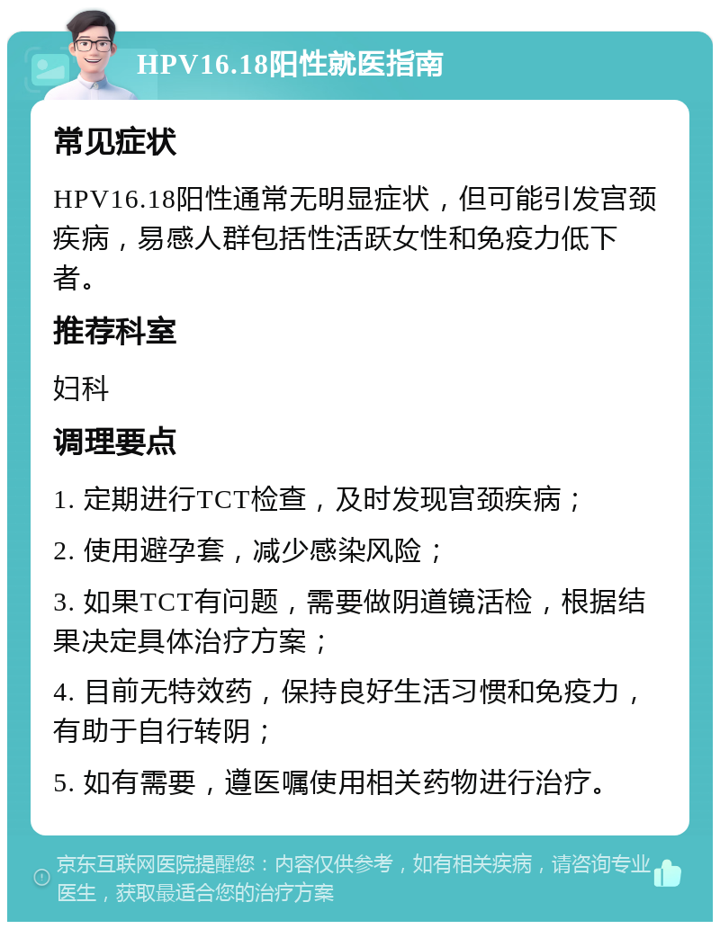 HPV16.18阳性就医指南 常见症状 HPV16.18阳性通常无明显症状，但可能引发宫颈疾病，易感人群包括性活跃女性和免疫力低下者。 推荐科室 妇科 调理要点 1. 定期进行TCT检查，及时发现宫颈疾病； 2. 使用避孕套，减少感染风险； 3. 如果TCT有问题，需要做阴道镜活检，根据结果决定具体治疗方案； 4. 目前无特效药，保持良好生活习惯和免疫力，有助于自行转阴； 5. 如有需要，遵医嘱使用相关药物进行治疗。