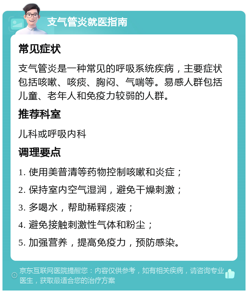 支气管炎就医指南 常见症状 支气管炎是一种常见的呼吸系统疾病，主要症状包括咳嗽、咳痰、胸闷、气喘等。易感人群包括儿童、老年人和免疫力较弱的人群。 推荐科室 儿科或呼吸内科 调理要点 1. 使用美普清等药物控制咳嗽和炎症； 2. 保持室内空气湿润，避免干燥刺激； 3. 多喝水，帮助稀释痰液； 4. 避免接触刺激性气体和粉尘； 5. 加强营养，提高免疫力，预防感染。