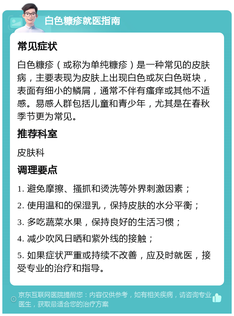 白色糠疹就医指南 常见症状 白色糠疹（或称为单纯糠疹）是一种常见的皮肤病，主要表现为皮肤上出现白色或灰白色斑块，表面有细小的鳞屑，通常不伴有瘙痒或其他不适感。易感人群包括儿童和青少年，尤其是在春秋季节更为常见。 推荐科室 皮肤科 调理要点 1. 避免摩擦、搔抓和烫洗等外界刺激因素； 2. 使用温和的保湿乳，保持皮肤的水分平衡； 3. 多吃蔬菜水果，保持良好的生活习惯； 4. 减少吹风日晒和紫外线的接触； 5. 如果症状严重或持续不改善，应及时就医，接受专业的治疗和指导。