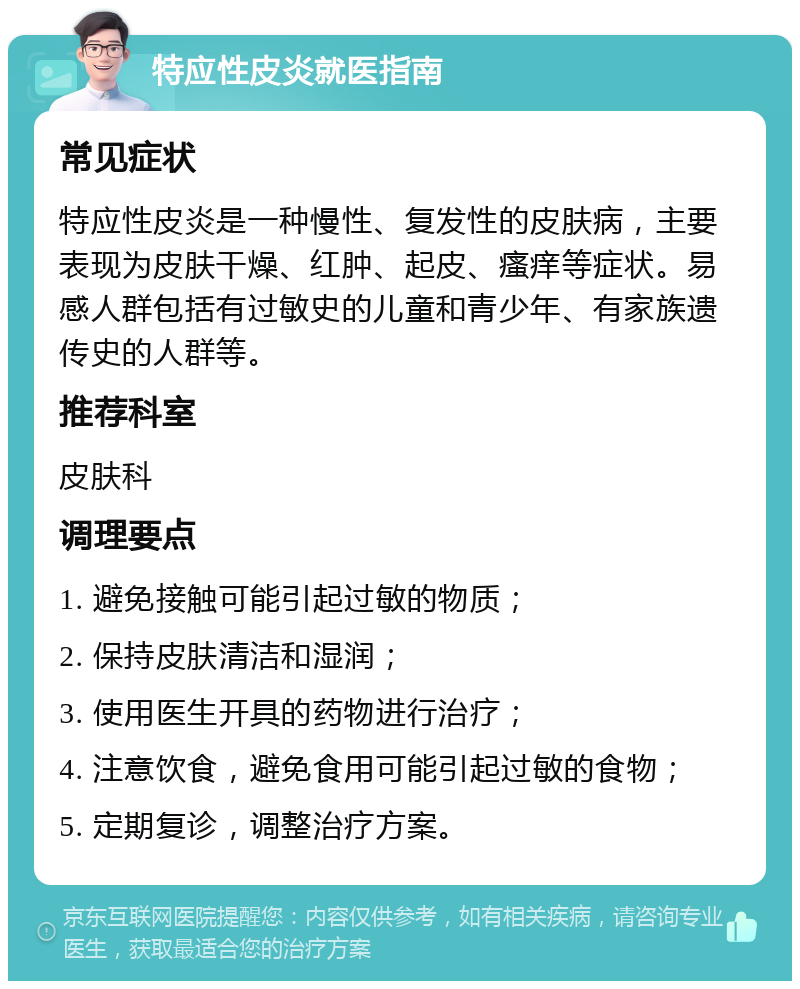 特应性皮炎就医指南 常见症状 特应性皮炎是一种慢性、复发性的皮肤病，主要表现为皮肤干燥、红肿、起皮、瘙痒等症状。易感人群包括有过敏史的儿童和青少年、有家族遗传史的人群等。 推荐科室 皮肤科 调理要点 1. 避免接触可能引起过敏的物质； 2. 保持皮肤清洁和湿润； 3. 使用医生开具的药物进行治疗； 4. 注意饮食，避免食用可能引起过敏的食物； 5. 定期复诊，调整治疗方案。