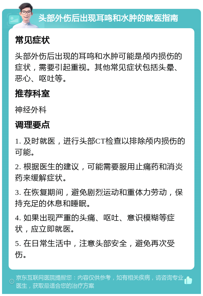 头部外伤后出现耳鸣和水肿的就医指南 常见症状 头部外伤后出现的耳鸣和水肿可能是颅内损伤的症状，需要引起重视。其他常见症状包括头晕、恶心、呕吐等。 推荐科室 神经外科 调理要点 1. 及时就医，进行头部CT检查以排除颅内损伤的可能。 2. 根据医生的建议，可能需要服用止痛药和消炎药来缓解症状。 3. 在恢复期间，避免剧烈运动和重体力劳动，保持充足的休息和睡眠。 4. 如果出现严重的头痛、呕吐、意识模糊等症状，应立即就医。 5. 在日常生活中，注意头部安全，避免再次受伤。