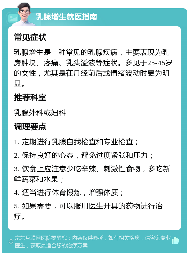 乳腺增生就医指南 常见症状 乳腺增生是一种常见的乳腺疾病，主要表现为乳房肿块、疼痛、乳头溢液等症状。多见于25-45岁的女性，尤其是在月经前后或情绪波动时更为明显。 推荐科室 乳腺外科或妇科 调理要点 1. 定期进行乳腺自我检查和专业检查； 2. 保持良好的心态，避免过度紧张和压力； 3. 饮食上应注意少吃辛辣、刺激性食物，多吃新鲜蔬菜和水果； 4. 适当进行体育锻炼，增强体质； 5. 如果需要，可以服用医生开具的药物进行治疗。