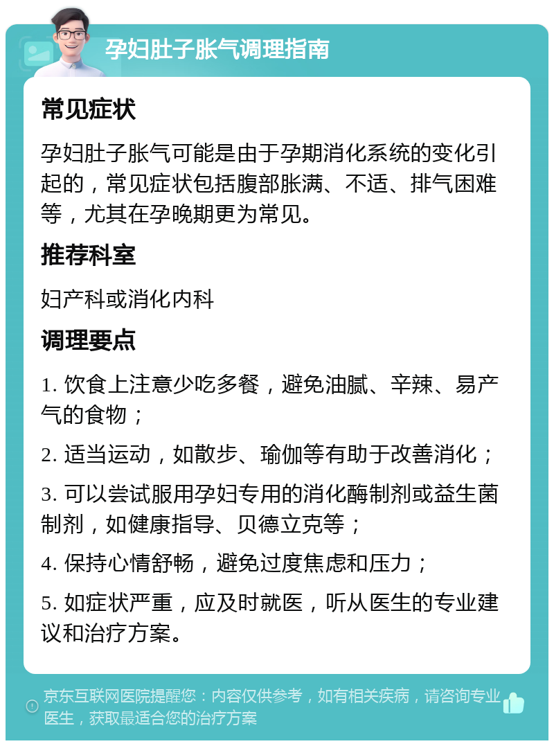 孕妇肚子胀气调理指南 常见症状 孕妇肚子胀气可能是由于孕期消化系统的变化引起的，常见症状包括腹部胀满、不适、排气困难等，尤其在孕晚期更为常见。 推荐科室 妇产科或消化内科 调理要点 1. 饮食上注意少吃多餐，避免油腻、辛辣、易产气的食物； 2. 适当运动，如散步、瑜伽等有助于改善消化； 3. 可以尝试服用孕妇专用的消化酶制剂或益生菌制剂，如健康指导、贝德立克等； 4. 保持心情舒畅，避免过度焦虑和压力； 5. 如症状严重，应及时就医，听从医生的专业建议和治疗方案。