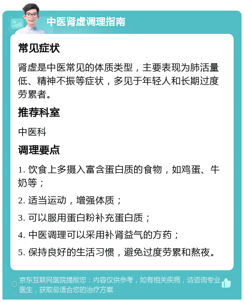 中医肾虚调理指南 常见症状 肾虚是中医常见的体质类型，主要表现为肺活量低、精神不振等症状，多见于年轻人和长期过度劳累者。 推荐科室 中医科 调理要点 1. 饮食上多摄入富含蛋白质的食物，如鸡蛋、牛奶等； 2. 适当运动，增强体质； 3. 可以服用蛋白粉补充蛋白质； 4. 中医调理可以采用补肾益气的方药； 5. 保持良好的生活习惯，避免过度劳累和熬夜。