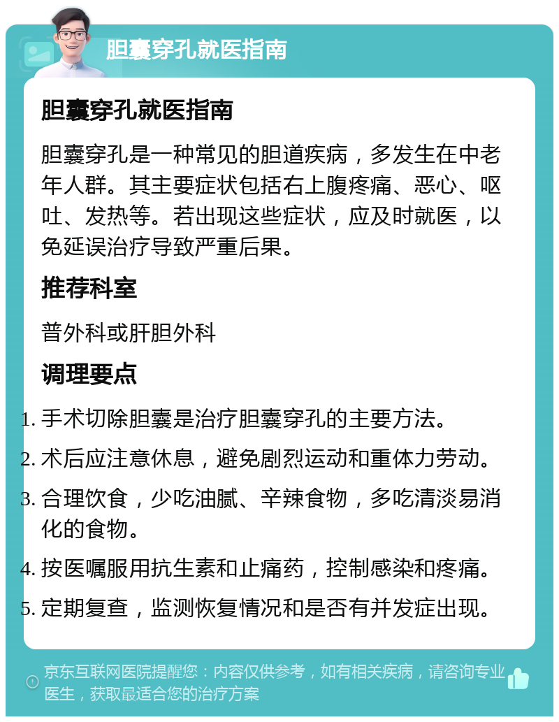 胆囊穿孔就医指南 胆囊穿孔就医指南 胆囊穿孔是一种常见的胆道疾病，多发生在中老年人群。其主要症状包括右上腹疼痛、恶心、呕吐、发热等。若出现这些症状，应及时就医，以免延误治疗导致严重后果。 推荐科室 普外科或肝胆外科 调理要点 手术切除胆囊是治疗胆囊穿孔的主要方法。 术后应注意休息，避免剧烈运动和重体力劳动。 合理饮食，少吃油腻、辛辣食物，多吃清淡易消化的食物。 按医嘱服用抗生素和止痛药，控制感染和疼痛。 定期复查，监测恢复情况和是否有并发症出现。