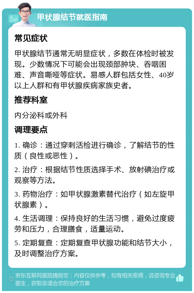 甲状腺结节就医指南 常见症状 甲状腺结节通常无明显症状，多数在体检时被发现。少数情况下可能会出现颈部肿块、吞咽困难、声音嘶哑等症状。易感人群包括女性、40岁以上人群和有甲状腺疾病家族史者。 推荐科室 内分泌科或外科 调理要点 1. 确诊：通过穿刺活检进行确诊，了解结节的性质（良性或恶性）。 2. 治疗：根据结节性质选择手术、放射碘治疗或观察等方法。 3. 药物治疗：如甲状腺激素替代治疗（如左旋甲状腺素）。 4. 生活调理：保持良好的生活习惯，避免过度疲劳和压力，合理膳食，适量运动。 5. 定期复查：定期复查甲状腺功能和结节大小，及时调整治疗方案。