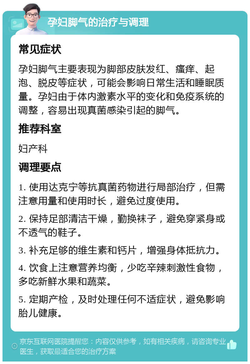 孕妇脚气的治疗与调理 常见症状 孕妇脚气主要表现为脚部皮肤发红、瘙痒、起泡、脱皮等症状，可能会影响日常生活和睡眠质量。孕妇由于体内激素水平的变化和免疫系统的调整，容易出现真菌感染引起的脚气。 推荐科室 妇产科 调理要点 1. 使用达克宁等抗真菌药物进行局部治疗，但需注意用量和使用时长，避免过度使用。 2. 保持足部清洁干燥，勤换袜子，避免穿紧身或不透气的鞋子。 3. 补充足够的维生素和钙片，增强身体抵抗力。 4. 饮食上注意营养均衡，少吃辛辣刺激性食物，多吃新鲜水果和蔬菜。 5. 定期产检，及时处理任何不适症状，避免影响胎儿健康。