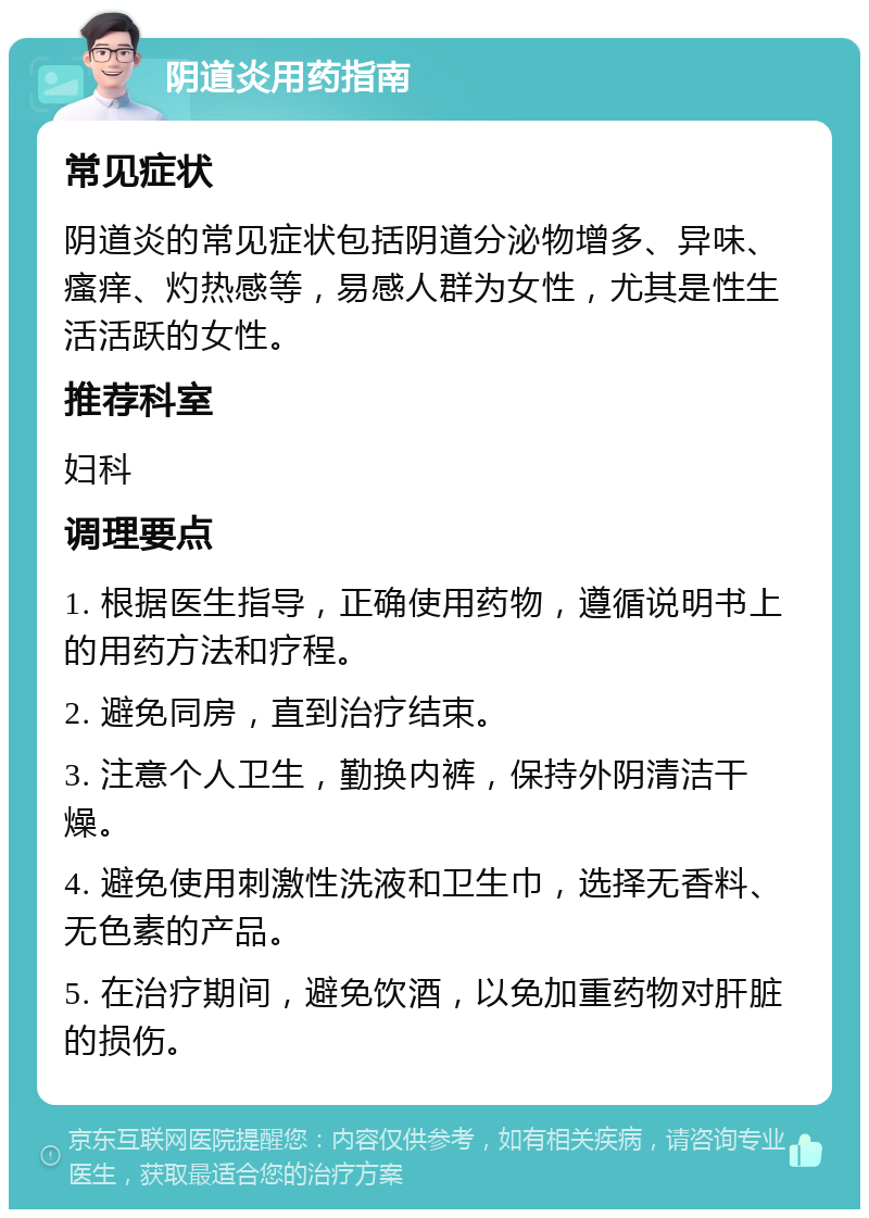 阴道炎用药指南 常见症状 阴道炎的常见症状包括阴道分泌物增多、异味、瘙痒、灼热感等，易感人群为女性，尤其是性生活活跃的女性。 推荐科室 妇科 调理要点 1. 根据医生指导，正确使用药物，遵循说明书上的用药方法和疗程。 2. 避免同房，直到治疗结束。 3. 注意个人卫生，勤换内裤，保持外阴清洁干燥。 4. 避免使用刺激性洗液和卫生巾，选择无香料、无色素的产品。 5. 在治疗期间，避免饮酒，以免加重药物对肝脏的损伤。