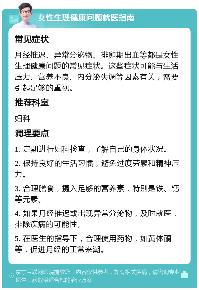 女性生理健康问题就医指南 常见症状 月经推迟、异常分泌物、排卵期出血等都是女性生理健康问题的常见症状。这些症状可能与生活压力、营养不良、内分泌失调等因素有关，需要引起足够的重视。 推荐科室 妇科 调理要点 1. 定期进行妇科检查，了解自己的身体状况。 2. 保持良好的生活习惯，避免过度劳累和精神压力。 3. 合理膳食，摄入足够的营养素，特别是铁、钙等元素。 4. 如果月经推迟或出现异常分泌物，及时就医，排除疾病的可能性。 5. 在医生的指导下，合理使用药物，如黄体酮等，促进月经的正常来潮。