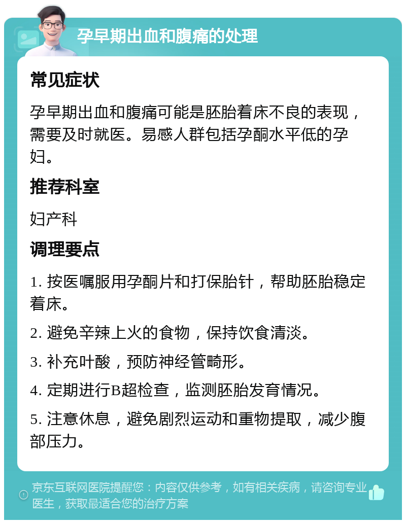 孕早期出血和腹痛的处理 常见症状 孕早期出血和腹痛可能是胚胎着床不良的表现，需要及时就医。易感人群包括孕酮水平低的孕妇。 推荐科室 妇产科 调理要点 1. 按医嘱服用孕酮片和打保胎针，帮助胚胎稳定着床。 2. 避免辛辣上火的食物，保持饮食清淡。 3. 补充叶酸，预防神经管畸形。 4. 定期进行B超检查，监测胚胎发育情况。 5. 注意休息，避免剧烈运动和重物提取，减少腹部压力。