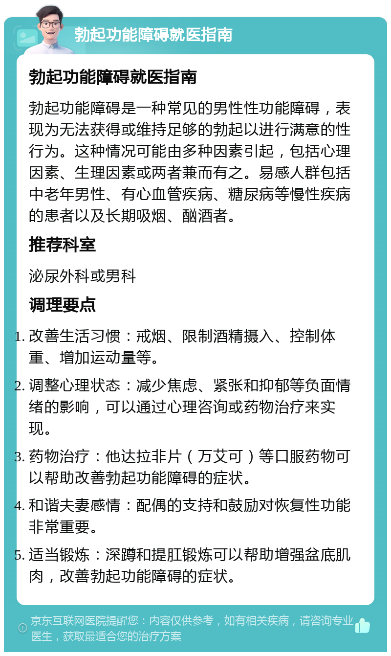 勃起功能障碍就医指南 勃起功能障碍就医指南 勃起功能障碍是一种常见的男性性功能障碍，表现为无法获得或维持足够的勃起以进行满意的性行为。这种情况可能由多种因素引起，包括心理因素、生理因素或两者兼而有之。易感人群包括中老年男性、有心血管疾病、糖尿病等慢性疾病的患者以及长期吸烟、酗酒者。 推荐科室 泌尿外科或男科 调理要点 改善生活习惯：戒烟、限制酒精摄入、控制体重、增加运动量等。 调整心理状态：减少焦虑、紧张和抑郁等负面情绪的影响，可以通过心理咨询或药物治疗来实现。 药物治疗：他达拉非片（万艾可）等口服药物可以帮助改善勃起功能障碍的症状。 和谐夫妻感情：配偶的支持和鼓励对恢复性功能非常重要。 适当锻炼：深蹲和提肛锻炼可以帮助增强盆底肌肉，改善勃起功能障碍的症状。