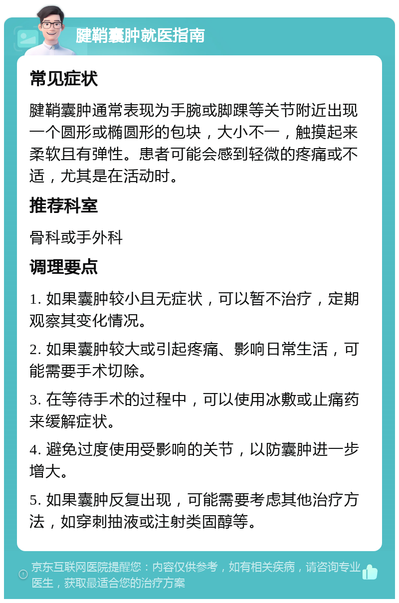 腱鞘囊肿就医指南 常见症状 腱鞘囊肿通常表现为手腕或脚踝等关节附近出现一个圆形或椭圆形的包块，大小不一，触摸起来柔软且有弹性。患者可能会感到轻微的疼痛或不适，尤其是在活动时。 推荐科室 骨科或手外科 调理要点 1. 如果囊肿较小且无症状，可以暂不治疗，定期观察其变化情况。 2. 如果囊肿较大或引起疼痛、影响日常生活，可能需要手术切除。 3. 在等待手术的过程中，可以使用冰敷或止痛药来缓解症状。 4. 避免过度使用受影响的关节，以防囊肿进一步增大。 5. 如果囊肿反复出现，可能需要考虑其他治疗方法，如穿刺抽液或注射类固醇等。